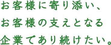 お客様に寄り添い、お客様の支えとなる企業であり続けたい。