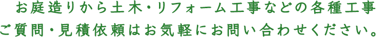  お庭造りから土木・リフォーム工事などの各種工事
ご質問・見積依頼はお気軽にお問い合わせください。