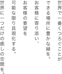 世界で一番くつろぐことができる場所に豊かな緑を。お客様に寄り添い、お客様の要望を可能な限り具現化する。世界に一つだけの癒しの空間を。